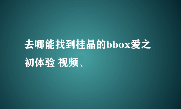 去哪能找到桂晶的bbox爱之初体验 视频、