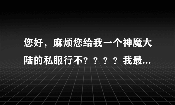 您好，麻烦您给我一个神魔大陆的私服行不？？？？我最近怎么找也找不到神魔的私服啊。。。。