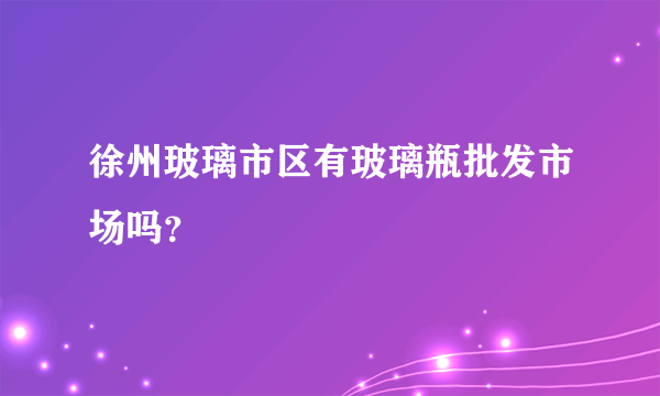 徐州玻璃市区有玻璃瓶批发市场吗？