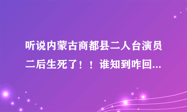 听说内蒙古商都县二人台演员二后生死了！！谁知到咋回事！！！！