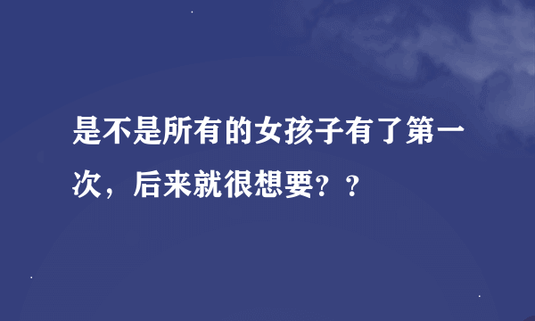 是不是所有的女孩子有了第一次，后来就很想要？？