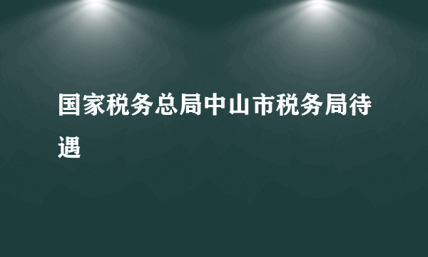 国家税务总局中山市税务局待遇