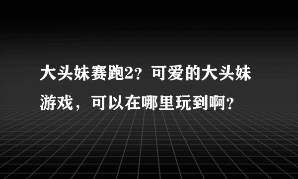 大头妹赛跑2？可爱的大头妹游戏，可以在哪里玩到啊？