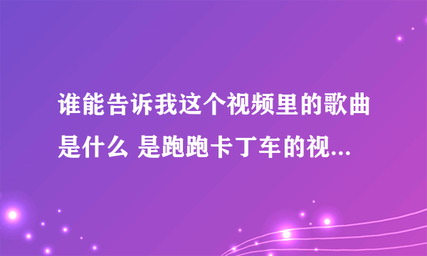 谁能告诉我这个视频里的歌曲是什么 是跑跑卡丁车的视频 应该是一首韩国歌曲 就是不知道什么歌曲 哪位大虾