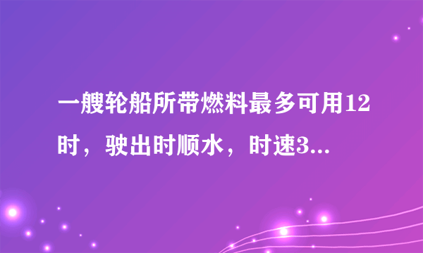 一艘轮船所带燃料最多可用12时，驶出时顺水，时速30km，返回时逆水，时速是顺水的4/5.这艘轮船驶多远返回