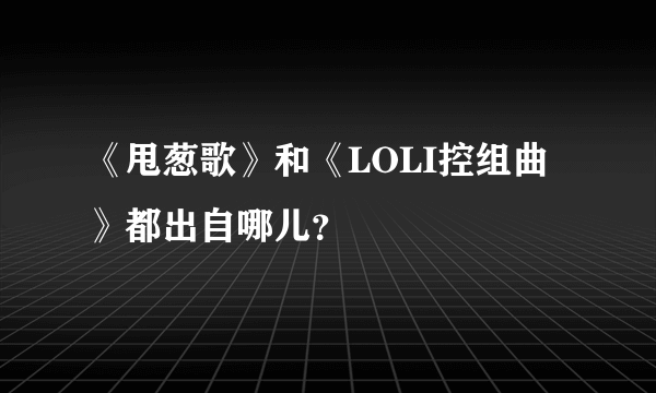 《甩葱歌》和《LOLI控组曲》都出自哪儿？