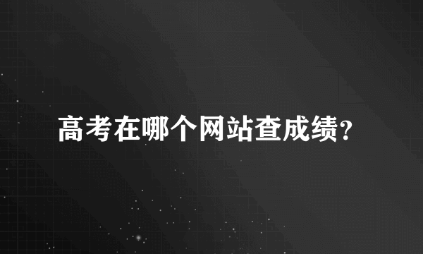 高考在哪个网站查成绩？