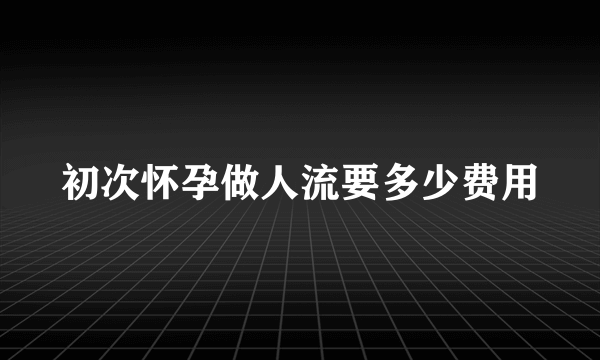 初次怀孕做人流要多少费用