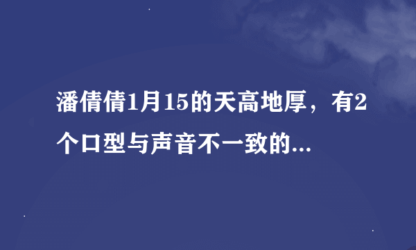 潘倩倩1月15的天高地厚，有2个口型与声音不一致的，求解释？