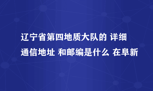 辽宁省第四地质大队的 详细通信地址 和邮编是什么 在阜新