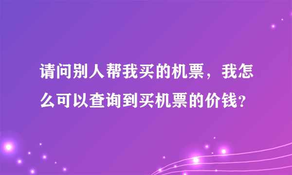 请问别人帮我买的机票，我怎么可以查询到买机票的价钱？