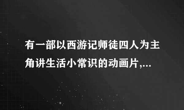 有一部以西游记师徒四人为主角讲生活小常识的动画片,有人知道叫什么名子吗