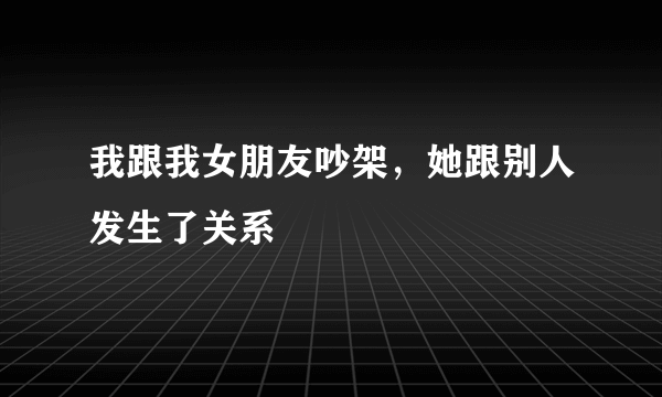 我跟我女朋友吵架，她跟别人发生了关系