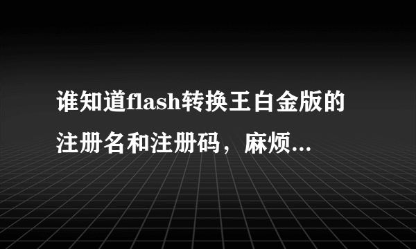 谁知道flash转换王白金版的注册名和注册码，麻烦帮忙一下哦