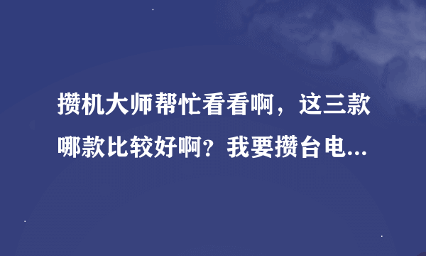 攒机大师帮忙看看啊，这三款哪款比较好啊？我要攒台电脑啊。。。