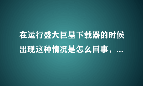 在运行盛大巨星下载器的时候出现这种情况是怎么回事，并且我下了客户端，不能安装