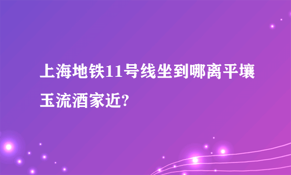 上海地铁11号线坐到哪离平壤玉流酒家近?