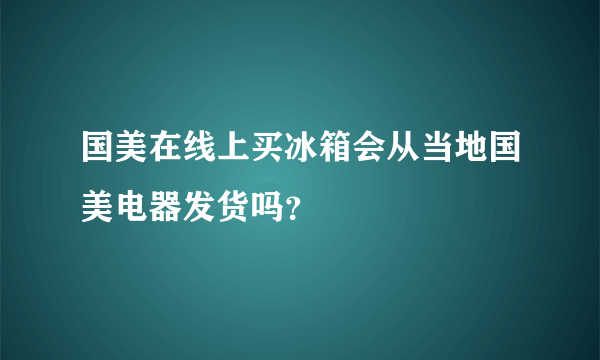 国美在线上买冰箱会从当地国美电器发货吗？