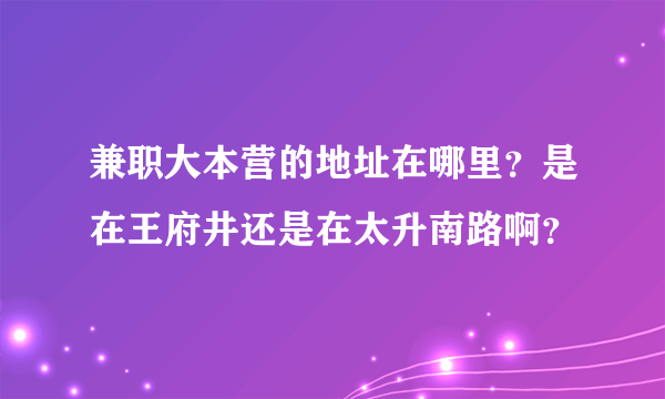 兼职大本营的地址在哪里？是在王府井还是在太升南路啊？