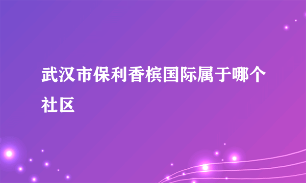 武汉市保利香槟国际属于哪个社区