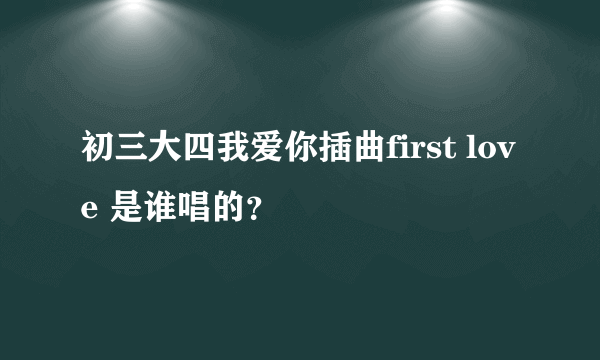 初三大四我爱你插曲first love 是谁唱的？