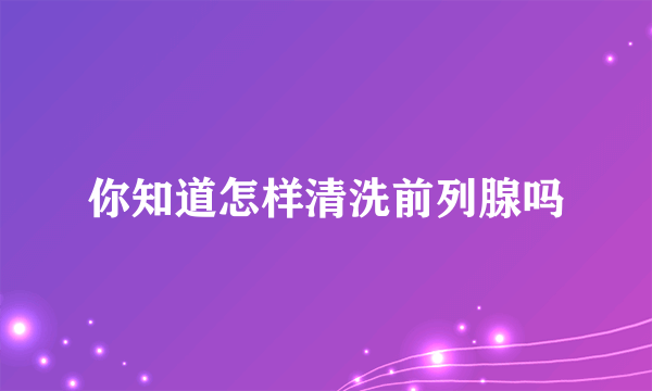 你知道怎样清洗前列腺吗