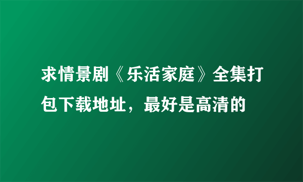 求情景剧《乐活家庭》全集打包下载地址，最好是高清的