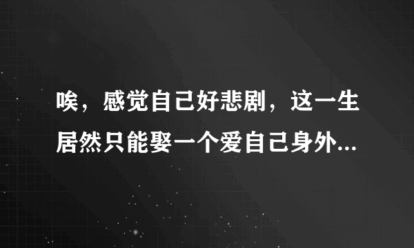 唉，感觉自己好悲剧，这一生居然只能娶一个爱自己身外之物的女人，谁能告诉我上那去找真心相爱的女孩子？