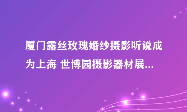 厦门露丝玫瑰婚纱摄影听说成为上海 世博园摄影器材展福建地区唯一 样片参展单位，像这种要怎么申请啊~