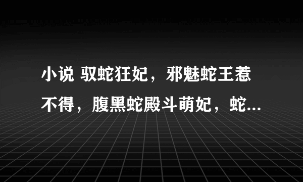 小说 驭蛇狂妃，邪魅蛇王惹不得，腹黑蛇殿斗萌妃，蛇医王妃，蛇王的小小赖皮妃，撩情蛇爱：蛇王别使坏txt