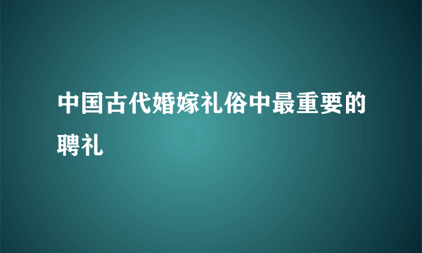 中国古代婚嫁礼俗中最重要的聘礼