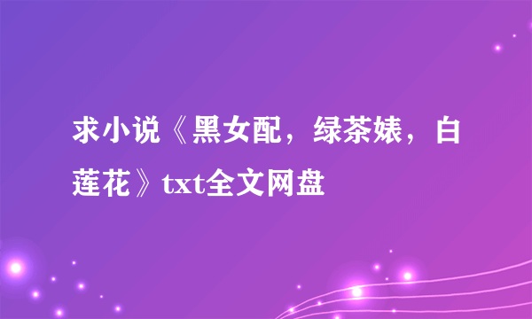 求小说《黑女配，绿茶婊，白莲花》txt全文网盘