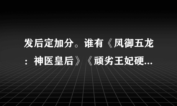 发后定加分。谁有《凤御五龙：神医皇后》《顽劣王妃硬上弓》《朕的妖妃！不要动》 《无常姬》的全集啊？