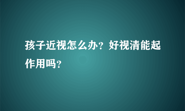 孩子近视怎么办？好视清能起作用吗？