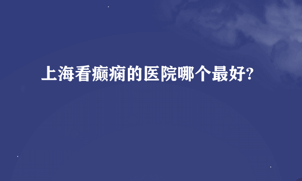 上海看癫痫的医院哪个最好?