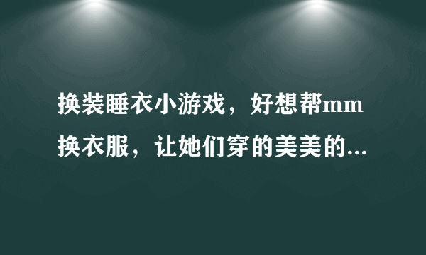 换装睡衣小游戏，好想帮mm换衣服，让她们穿的美美的，哪有这类游戏呢？