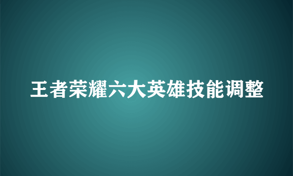 王者荣耀六大英雄技能调整