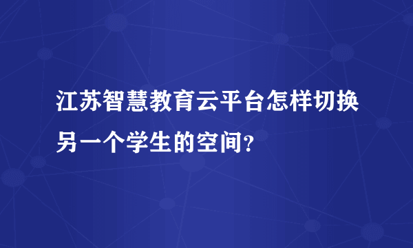 江苏智慧教育云平台怎样切换另一个学生的空间？