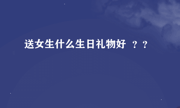 送女生什么生日礼物好  ？？