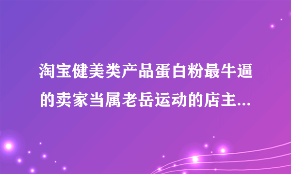 淘宝健美类产品蛋白粉最牛逼的卖家当属老岳运动的店主大力士老岳有悬念吗？先不说货怎么样