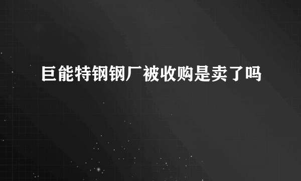 巨能特钢钢厂被收购是卖了吗