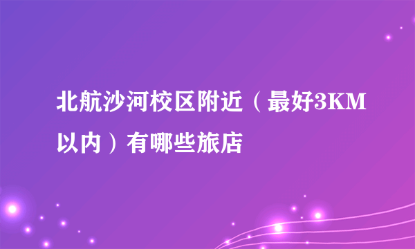 北航沙河校区附近（最好3KM以内）有哪些旅店