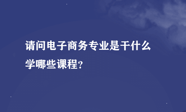 请问电子商务专业是干什么 学哪些课程？