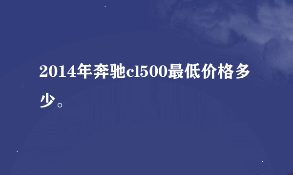 2014年奔驰cl500最低价格多少。