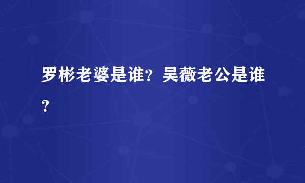 罗彬老婆是谁？吴薇老公是谁？