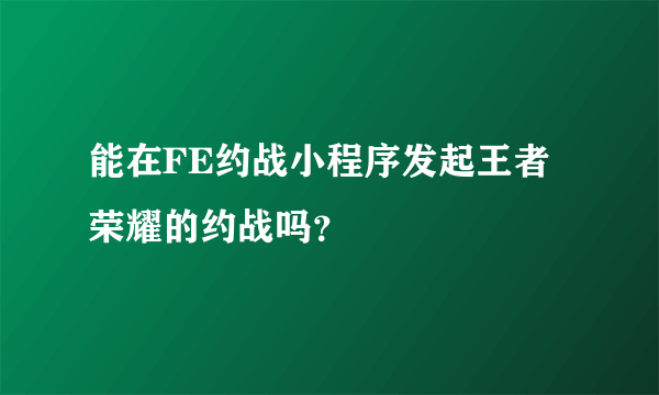 能在FE约战小程序发起王者荣耀的约战吗？