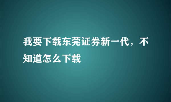 我要下载东莞证券新一代，不知道怎么下载