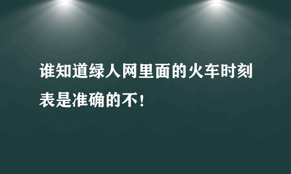 谁知道绿人网里面的火车时刻表是准确的不！