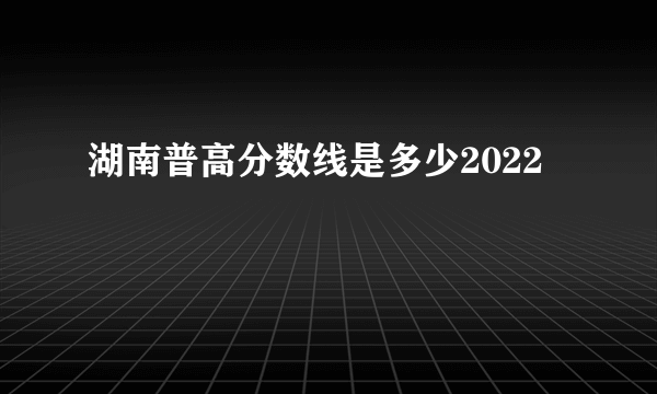 湖南普高分数线是多少2022