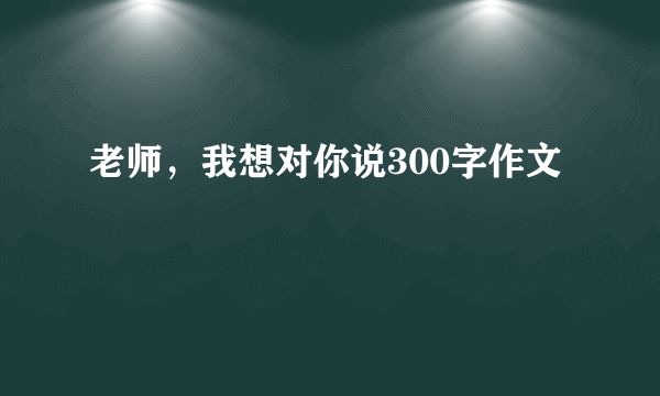 老师，我想对你说300字作文